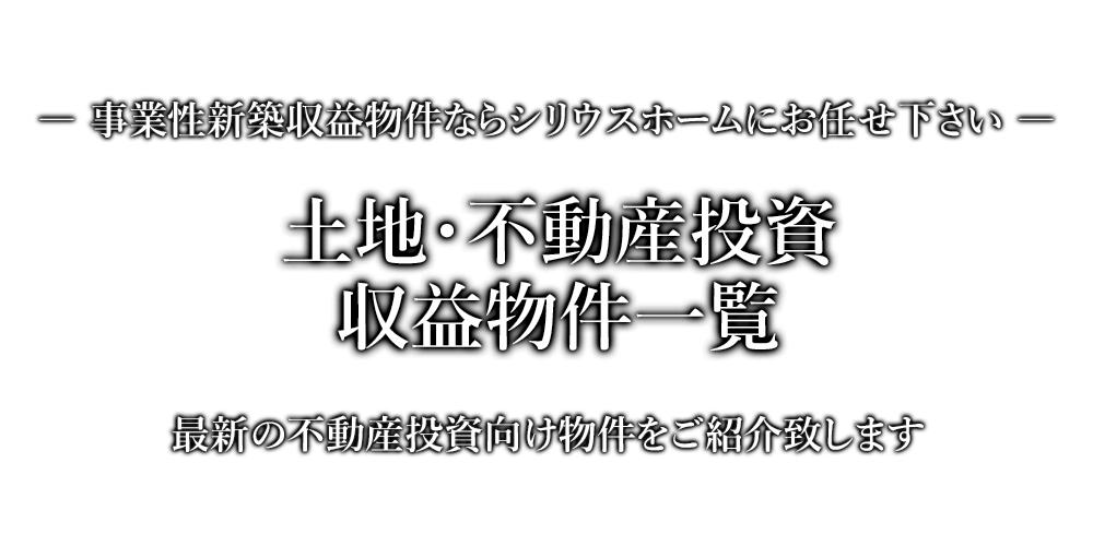 土地・不動産投資・収益物件一覧　事業性新築収益物件ならシリウスホームにお任せ下さい。最新の不動産投資向け物件をご紹介致します